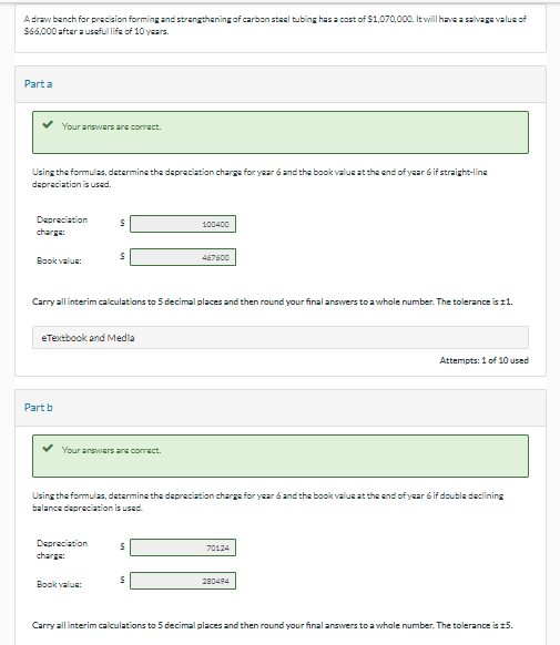 A draw bench for precision forming and strengthening of carbon steel tubing has a cost of $1,070,000. It will have a salvage value of
$66,000 after a useful life of 10 years.
Part a
Your answers are correct.
Using the formulas, determine the depreciation charge for year 6 and the book value at the end of year 6 if straight-line
depreciation is used.
Depreciation
charge:
Book value:
Part b
eTextbook and Media
S
Carry all interim calculations to 5 decimal places and then round your final answers to a whole number. The tolerance is 11.
Your answers are correct.
Depreciation
charge:
Book value:
100400
Using the formulas, determine the depreciation charge for year 6 and the book value at the end of year 6 if double declining
balance depreciation is used.
$
467600
$
70124
Attempts: 1 of 10 used
280494
Carry all interim calculations to 5 decimal places and then round your final answers to a whole number. The tolerance is 15.