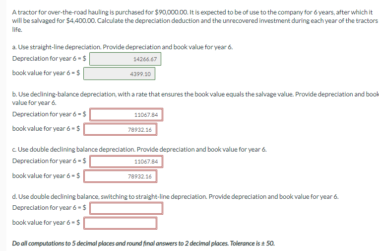 A tractor for over-the-road hauling is purchased for $90,000.00. It is expected to be of use to the company for 6 years, after which it
will be salvaged for $4,400.00. Calculate the depreciation deduction and the unrecovered investment during each year of the tractors
life.
a. Use straight-line depreciation. Provide depreciation and book value for year 6.
Depreciation for year 6 = $
14266.67
book value for year 6 = $
4399.10
b. Use declining-balance depreciation, with a rate that ensures the book value equals the salvage value. Provide depreciation and book
value for year 6.
Depreciation for year 6 = $
book value for year 6 = $
11067.84
78932.16
c. Use double declining balance depreciation. Provide depreciation and book value for year 6.
Depreciation for year 6 = $
11067.84
book value for year 6 = $
78932.16
d. Use double declining balance, switching to straight-line depreciation. Provide depreciation and book value for year 6.
Depreciation for year 6 = $
book value for year 6 = $
Do all computations to 5 decimal places and round final answers to 2 decimal places. Tolerance is ± 50.