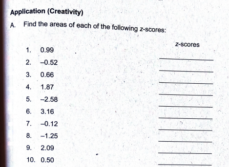 Application (Creativity)
A. Find the areas of each of the following z-scores:
1.
2.
3. 0.66
4. 1.87
5. -2.58
6.
3.16
-0.12
-1.25
0.99
-0.52
7.
8.
9. 2.09
10. 0.50
Z-scores