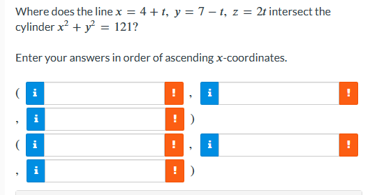 Where does the line x = 4 + t, y = 7-t, z = 2t intersect the
cylinder x² + y² = 121?
Enter your answers in order of ascending x-coordinates.
i
i
!
!)
!)
i
i