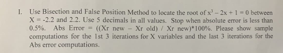 I. Use Bisection and False Position Method to locate the root of x³ - 2x + 1 = 0 between
X = -2.2 and 2.2. Use 5 decimals in all values. Stop when absolute error is less than
0.5%. Abs Error = ((Xr new - Xr old) / Xr new)* 100%. Please show sample
computations for the 1st 3 iterations for X variables and the last 3 iterations for the
Abs error computations.