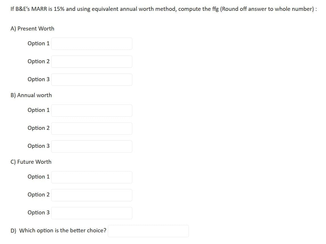 If B&E's MARR is 15% and using equivalent annual worth method, compute the ffg (Round off answer to whole number):
A) Present Worth
Option 1
Option 2
Option 3
B) Annual worth
Option 1
Option 2
Option 3
C) Future Worth
Option 1
Option 2
Option 3
D) Which option is the better choice?