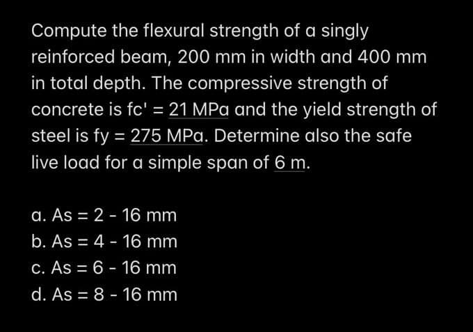 Compute the flexural strength of a singly
reinforced beam, 200 mm in width and 400 mm
in total depth. The compressive strength of
concrete is fc' = 21 MPa and the yield strength of
steel is fy = 275 MPa. Determine also the safe
live load for a simple span of 6 m.
a. As = 2 - 16 mm
b. As = 4 - 16 mm
c. As = 6 - 16 mm
d. As = 8 - 16 mm