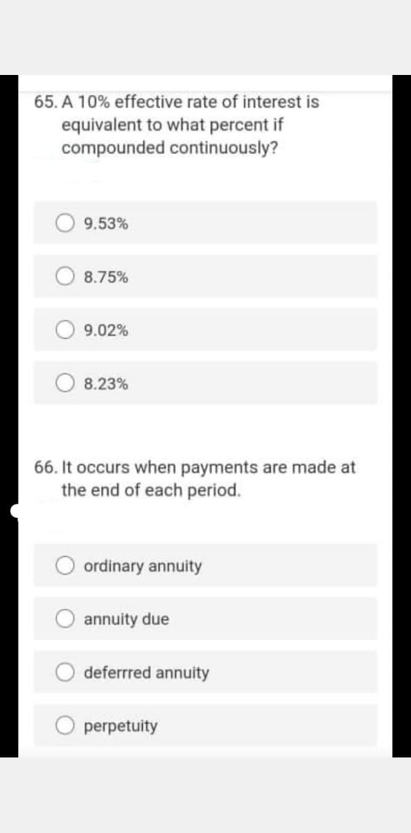 65. A 10% effective rate of interest is
equivalent to what percent if
compounded continuously?
9.53%
8.75%
9.02%
8.23%
66. It occurs when payments are made at
the end of each period.
ordinary annuity
O annuity due
deferrred annuity
perpetuity
