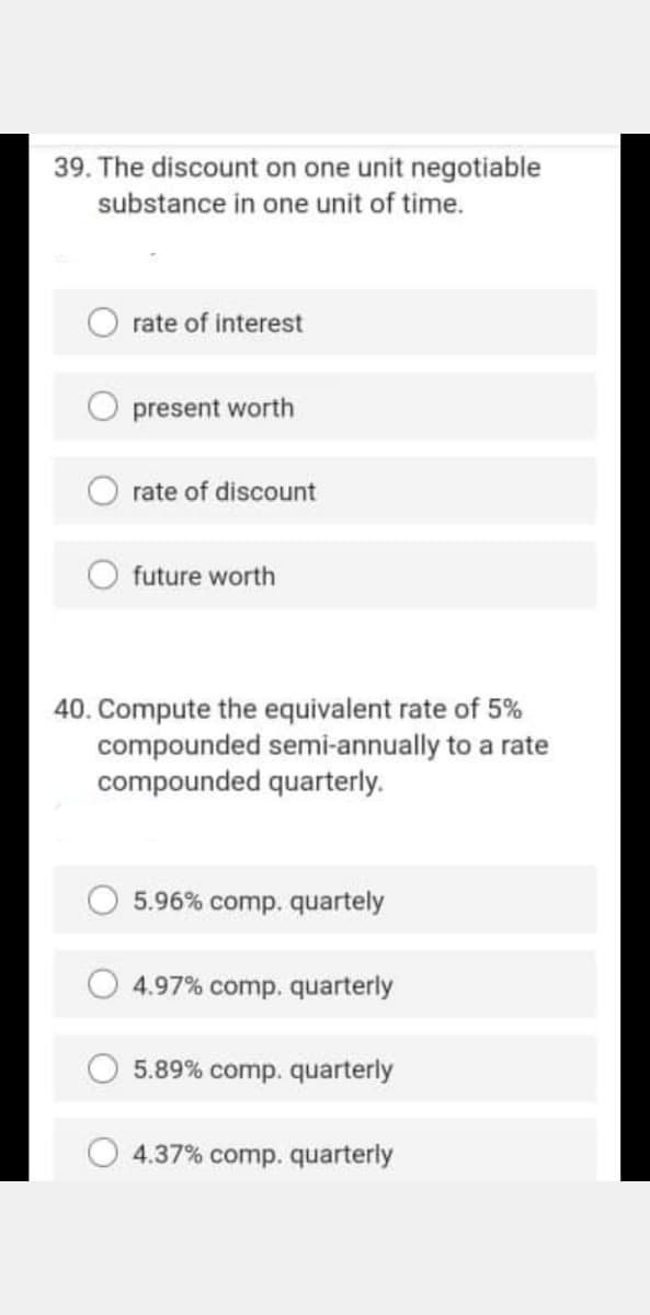 39. The discount on one unit negotiable
substance in one unit of time.
O rate of interest
O present worth
rate of discount
future worth
40. Compute the equivalent rate of 5%
compounded semi-annually to a rate
compounded quarterly.
5.96% comp. quartely
4.97% comp. quarterly
O 5.89% comp. quarterly
4.37% comp. quarterly
