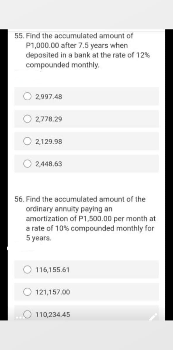 55. Find the accumulated amount of
P1,000.00 after 7.5 years when
deposited in a bank at the rate of 12%
compounded monthly.
2,997.48
2,778.29
O 2,129.98
2,448.63
56. Find the accumulated amount of the
ordinary annuity paying an
amortization of P1,500.00 per month at
a rate of 10% compounded monthly for
5 years.
O 116,155.61
121,157.00
110,234.45
