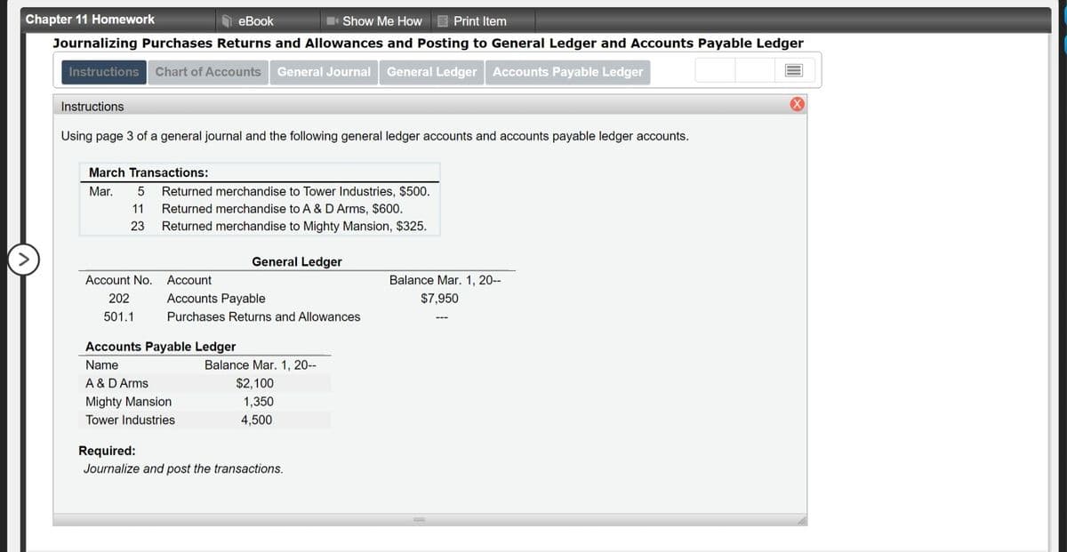 Chapter 11 Homework
eBook
Show Me How
Print Item
Journalizing Purchases Returns and Allowances and Posting to General Ledger and Accounts Payable Ledger
Instructions
Chart of Accounts
General Journal
General Ledger Accounts Payable Ledger
Instructions
Using page 3 of a general journal and the following general ledger accounts and accounts payable ledger accounts.
March Transactions:
Mar.
Returned merchandise to Tower Industries, $500.
Returned merchandise to A &D Arms, $600.
Returned merchandise to Mighty Mansion, $325.
11
23
>
General Ledger
Account No.
Account
Balance Mar. 1, 20--
202
Accounts Payable
$7,950
501.1
Purchases Returns and Allowances
Accounts Payable Ledger
Name
Balance Mar. 1, 20-
A & D Arms
Mighty Mansion
$2,100
1,350
Tower Industries
4,500
Required:
Journalize and post the transactions.
