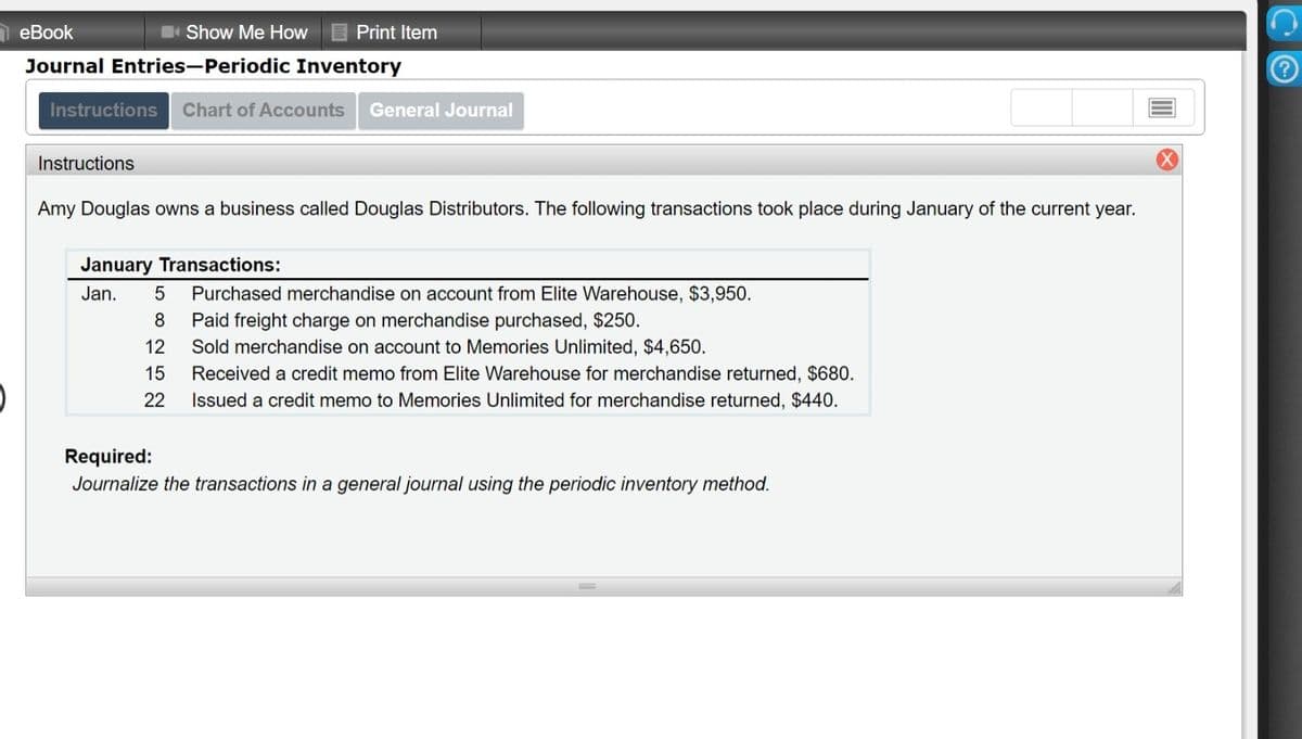 eBook
Show Me How I Print Item
Journal Entries-Periodic Inventory
Instructions Chart of Accounts
General Journal
Instructions
Amy Douglas owns a business called Douglas Distributors. The following transactions took place during January of the current year.
January Transactions:
Jan.
Purchased merchandise on account from Elite Warehouse, $3,950.
8
Paid freight charge on merchandise purchased, $250.
12
Sold merchandise on account to Memories Unlimited, $4,650.
15
Received a credit memo from Elite Warehouse for merchandise returned, $680.
22
Issued a credit memo to Memories Unlimited for merchandise returned, $440.
Required:
Journalize the transactions in a general journal using the periodic inventory method.
