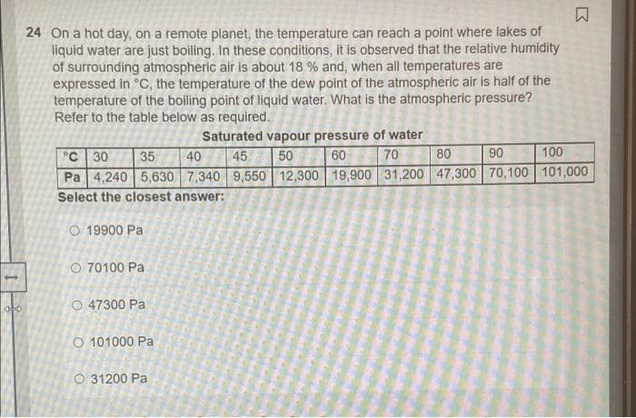 24 On a hot day, on a remote planet, the temperature can reach a point where lakes of
liquid water are just boiling. In these conditions, it is observed that the relative humidity
of surrounding atmospheric air is about 18 % and, when all temperatures are
expressed in °C, the temperature of the dew point of the atmospheric air is half of the
temperature of the boiling point of liquid water. What is the atmospheric pressure?
Refer to the table below as required.
Saturated vapour pressure of water
80
90
100
°C 30
Pa 4,240 5,630 7,340 9,550 12,300 19,900 31,200 47,300 70,100| 101,000
Select the closest answer:
35
40
45
50
60
70
O 19900 Pa
O 70100 Pa
O 47300 Pa
O 101000 Pa
O 31200 Pa
