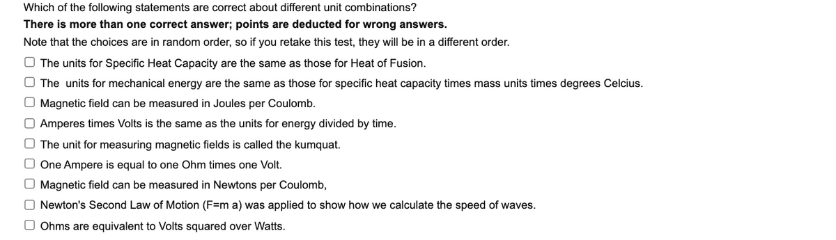 Which of the following statements are correct about different unit combinations?
There is more than one correct answer; points are deducted for wrong answers.
Note that the choices are in random order, so if you retake this test, they will be in a different order.
O The units for Specific Heat Capacity are the same as those for Heat of Fusion.
O The units for mechanical energy are the same as those for specific heat capacity times mass units times degrees Celcius.
O Magnetic field can be measured in Joules per Coulomb.
O Amperes times Volts is the same as the units for energy divided by time.
O The unit for measuring magnetic fields is called the kumquat.
O One Ampere is equal to one Ohm times one Volt.
O Magnetic field can be measured in Newtons per Coulomb,
O Newton's Second Law of Motion (F=m a) was applied to show how we calculate the speed of waves.
O Ohms are equivalent to Volts squared over Watts.
