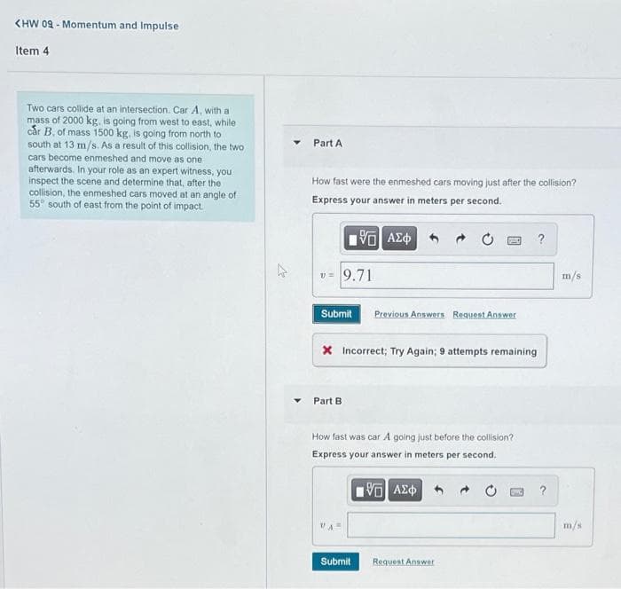 KHW 09 - Momentum and Impulse
Item 4
Two cars collide at an intersection. Car A, with a
mass of 2000 kg., is going from west to east, while
cår B, of mass 1500 kg, is going from north to
south at 13 m/s. As a result of this collision, the two
Part A
cars become enmeshed and move as one
afterwards. In your role as an expert witness, you
inspect the scene and determine that, after the
collision, the enmeshed cars moved at an angle of
55° south of east from the point of impact.
How fast were the enmeshed cars moving just after the collision?
Express your answer in meters per second.
v= 9.71
m/s
Submit
Previous Answers Request Answer
X Incorrect; Try Again; 9 attempts remaining
Part B
How fast was car A golng just before the collision?
Express your answer in meters per second.
?
m/s
Submit
Request Answer
