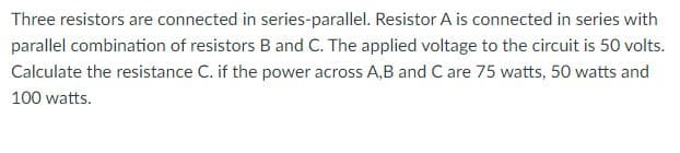 Three resistors are connected in series-parallel. Resistor A is connected in series with
parallel combination of resistors B and C. The applied voltage to the circuit is 50 volts.
Calculate the resistance C. if the power across A,B and C are 75 watts, 50 watts and
100 watts.
