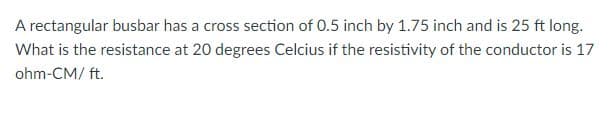 A rectangular busbar has a cross section of 0.5 inch by 1.75 inch and is 25 ft long.
What is the resistance at 20 degrees Celcius if the resistivity of the conductor is 17
ohm-CM/ ft.
