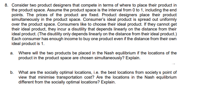 8. Consider two product designers that compete in terms of where to place their product in
the product space. Assume the product space is the interval from 0 to 1, including the end
points. The prices of the product are fixed. Product designers place their product
simultaneously in the product space. Consumer's ideal product is spread out uniformly
over the product space. Consumers like to choose their ideal product. If they cannot get
their ideal product, they incur a disutility that depends linearly on the distance from their
ideal product. (The disutility only depends linearly on the distance from their ideal product.)
Each consumer has enough income to buy one product even if the distance from their own
ideal product is 1.
a. Where will the two products be placed in the Nash equilibrium if the locations of the
product in the product space are chosen simultaneously? Explain.
b. What are the socially optimal locations, i.e. the best locations from society's point of
view that minimise transportation cost? Are the locations in the Nash equilibrium
different from the socially optimal locations? Explain.