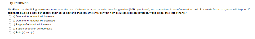 QUESTION 10
10. Given that the U.S. government mandates the use of ethanol as a partial substitute for gasoline (10% by volume), and that ethanol manufactured in the U.S. is made from corn, what will happen if
scientists develop a new genetically engineered bacteria that can efficiently convert high cellulose biomass (grasses, wood chips, etc.) into ethanol?
O a) Demand for ethanol will increase
O b) Demand for ethanol will decrease
O c) Supply of ethanol will increase
O d) Supply of ethanol will decrease
Oe) Both (a) and (c)