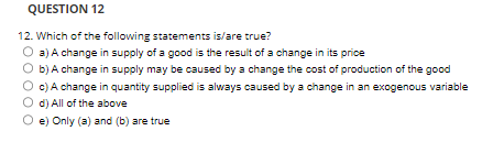 QUESTION 12
12. Which of the following statements is/are true?
a) A change in supply of a good is the result of a change in its price
b) A change in supply may be caused by a change the cost of production of the good
O c) A change in quantity supplied is always caused by a change in an exogenous variable
d) All of the above
O e) Only (a) and (b) are true