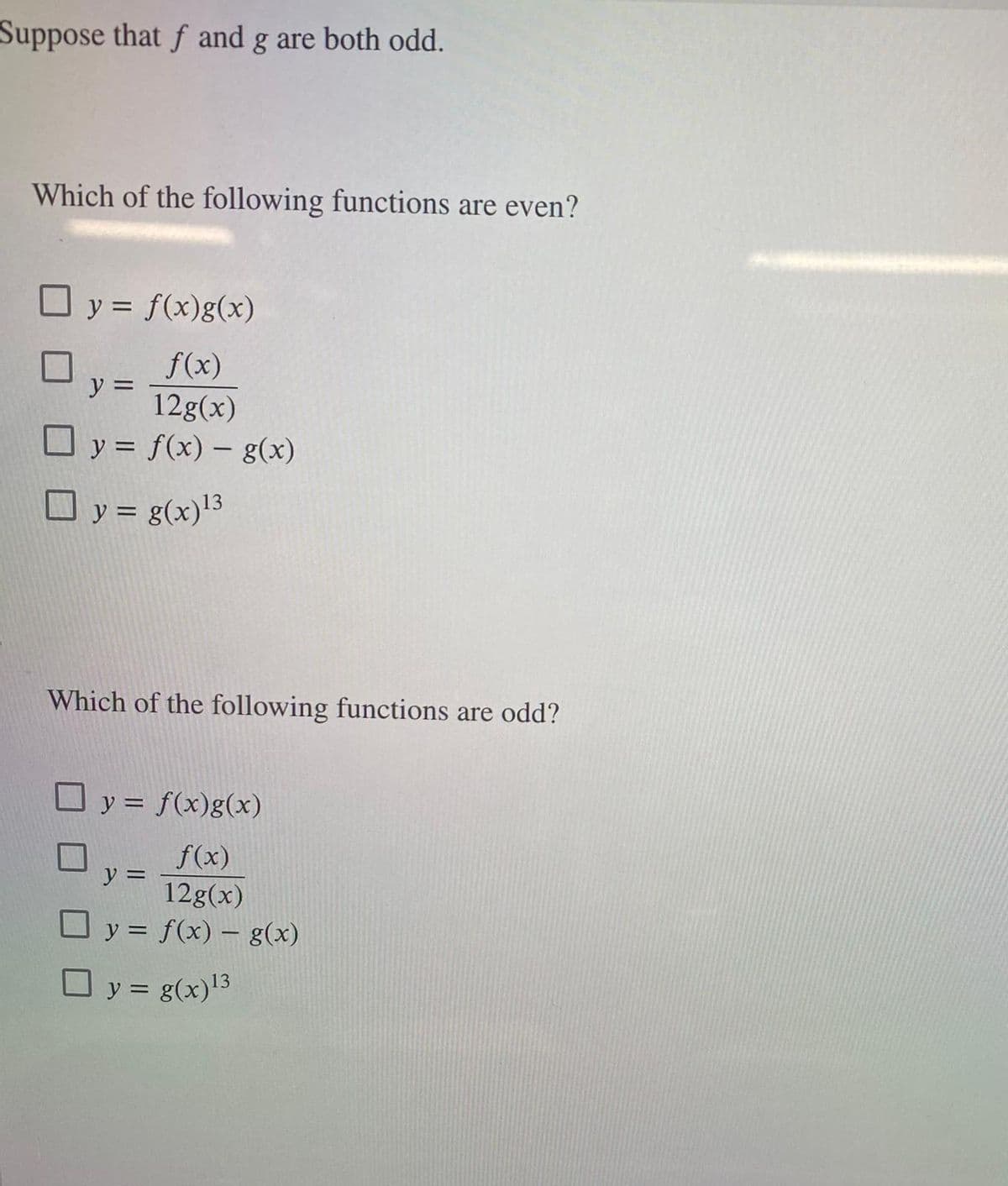 Suppose that f and g are both odd.
Which of the following functions are even?
☐ y = f(x)g(x)
f(x)
y =
12g(x)
y = f(x) = g(x)
y = g(x) ¹3
Which of the following functions are odd?
y = f(x)g(x)
f(x)
y =
12g(x)
y = f(x) = g(x)
y = g(x)¹3