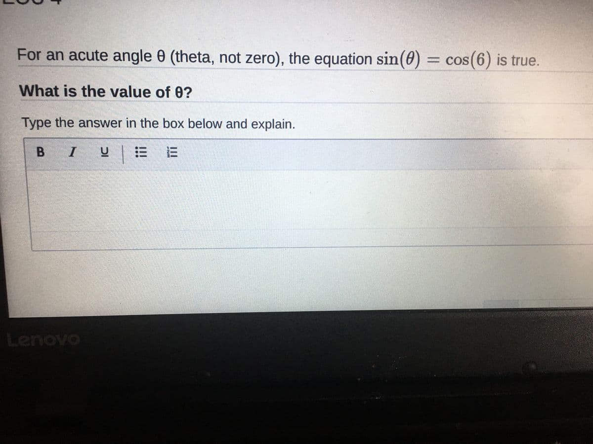 **Lesson 4**

For an acute angle θ (theta, not zero), the equation \( \sin(\theta) = \cos(\theta) \) is true.

**What is the value of θ?**

Type the answer in the box below and explain.

[Answer box with formatting options such as Bold (B), Italic (I), Underline (U), and both bulleted and numbered list icons is shown below this text]

---


In this educational context, students are expected to understand trigonometric identities and solve for the angle θ that satisfies the given equation. The input box with formatting options allows students to provide a detailed explanation of their answer.