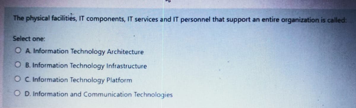 The physical facilities, IT components, IT services and IT personnel that support an entire organization is called:
Select one:
O A. Information Technology Architecture
O B. Information Technology Infrastructure
O C Information Technology Platform
O D. Information and Communication Technologies
