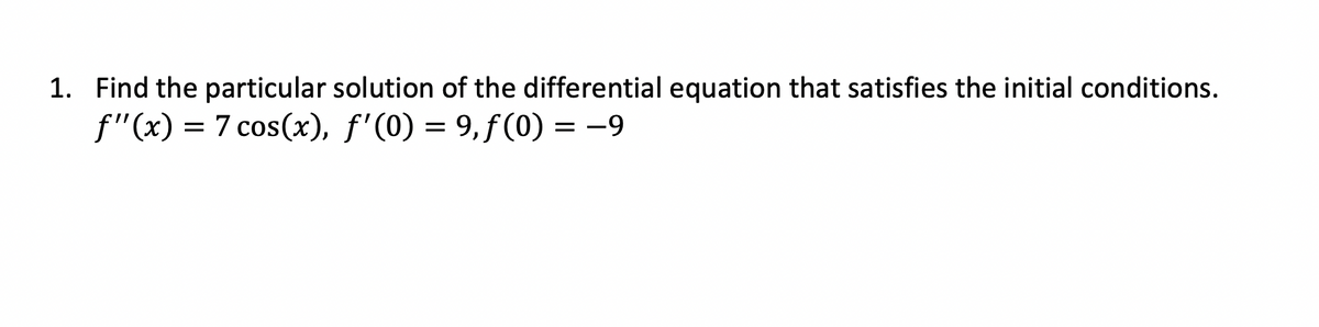 1. Find the particular solution of the differential equation that satisfies the initial conditions.
f"(x) =
7 cos(x), f'(0) = 9, f (0) = -9
