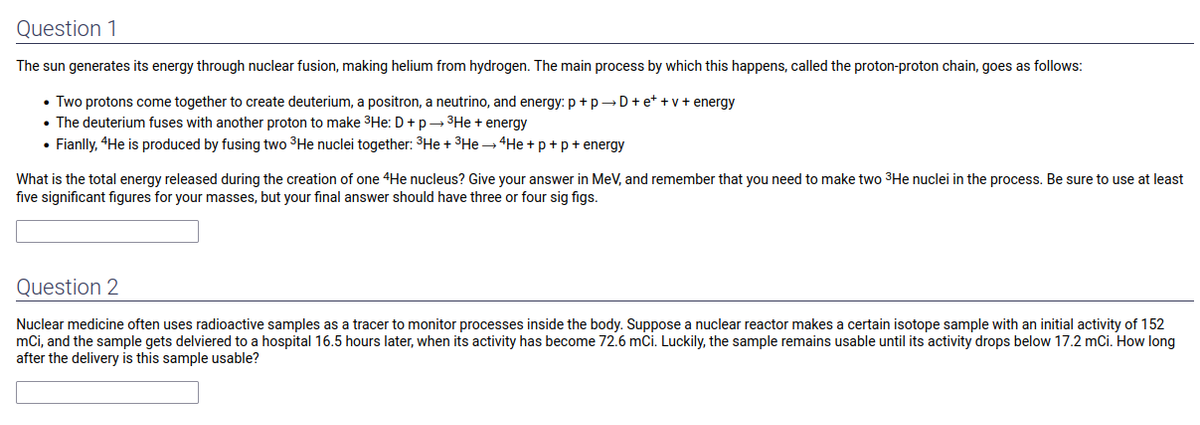 Question 1
The sun generates its energy through nuclear fusion, making helium from hydrogen. The main process by which this happens, called the proton-proton chain, goes as follows:
• Two protons come together to create deuterium, a positron, a neutrino, and energy: p + p→D+e++v+ energy
• The deuterium fuses with another proton to make ³He: D + p→→ ³He + energy
• Fianlly, 4He is produced by fusing two ³He nuclei together: ³He + 3 He→ 4He+p+p+ energy
What is the total energy released during the creation of one 4He nucleus? Give your answer in MeV, and remember that you need to make two ³He nuclei in the process. Be sure to use at least
five significant figures for your masses, but your final answer should have three or four sig figs.
Question 2
Nuclear medicine often uses radioactive samples as a tracer to monitor processes inside the body. Suppose a nuclear reactor makes a certain isotope sample with an initial activity of 152
mci, and the sample gets delviered to a hospital 16.5 hours later, when its activity has become 72.6 mCi. Luckily, the sample remains usable until its activity drops below 17.2 mCi. How long
after the delivery is this sample usable?