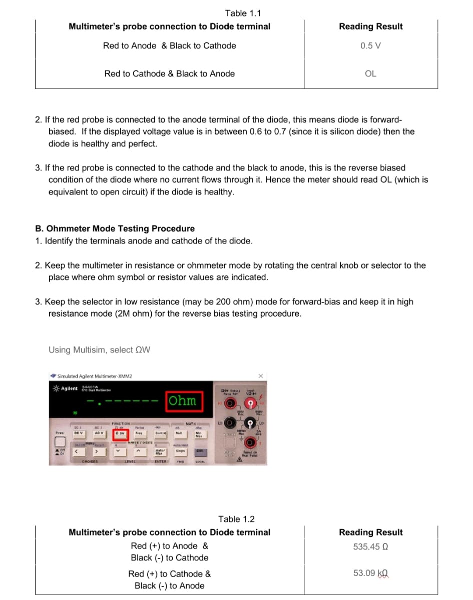 Table 1.1
Multimeter's probe connection to Diode terminal
Reading Result
Red to Anode & Black to Cathode
0.5 V
Red to Cathode & Black to Anode
OL
2. If the red probe is connected to the anode terminal of the diode, this means diode is forward-
biased. If the displayed voltage value is in between 0.6 to 0.7 (since it is silicon diode) then the
diode is healthy and perfect.
3. If the red probe is connected to the cathode and the black to anode, this is the reverse biased
condition of the diode where no current flows through it. Hence the meter should read OL (which is
equivalent to open circuit) if the diode is healthy.
B. Ohmmeter Mode Testing Procedure
1. Identify the terminals anode and cathode of the diode.
2. Keep the multimeter in resistance or ohmmeter mode by rotating the central knob or selector to the
place where ohm symbol or resistor values are indicated.
3. Keep the selector in low resistance (may be 200 ohm) mode for forward-bias and keep it in high
resistance mode (2M ohm) for the reverse bias testing procedure.
Using Multisim, select QW
* Simulated Agilent Multimeter-XMM2
* Agilent neutimene
34401A
lapt
Rata Ret
v
Ohm
HI
FUNCTION
MATH
LO
LO
ACI
Peried
%23
De V
Free
Cont
POwer
Ma
ANGE/ DIGITS
Auter
Man
Single
Shif
on
Fased on
R Pata
CHOICES
LEVEL
ENTER
LOCAL
Table 1.2
Multimeter's probe connection to Diode terminal
Reading Result
Red (+) to Anode &
Black (-) to Cathode
535.45 Q
Red (+) to Cathode &
53.09 kO
Black (-) to Anode
