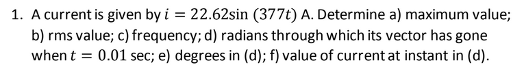 1. A current is given by i = 22.62sin (377t) A. Determine a) maximum value;
b) rms value; c) frequency; d) radians through which its vector has gone
when t = 0.01 sec; e) degrees in (d); f) value of current at instant in (d).
