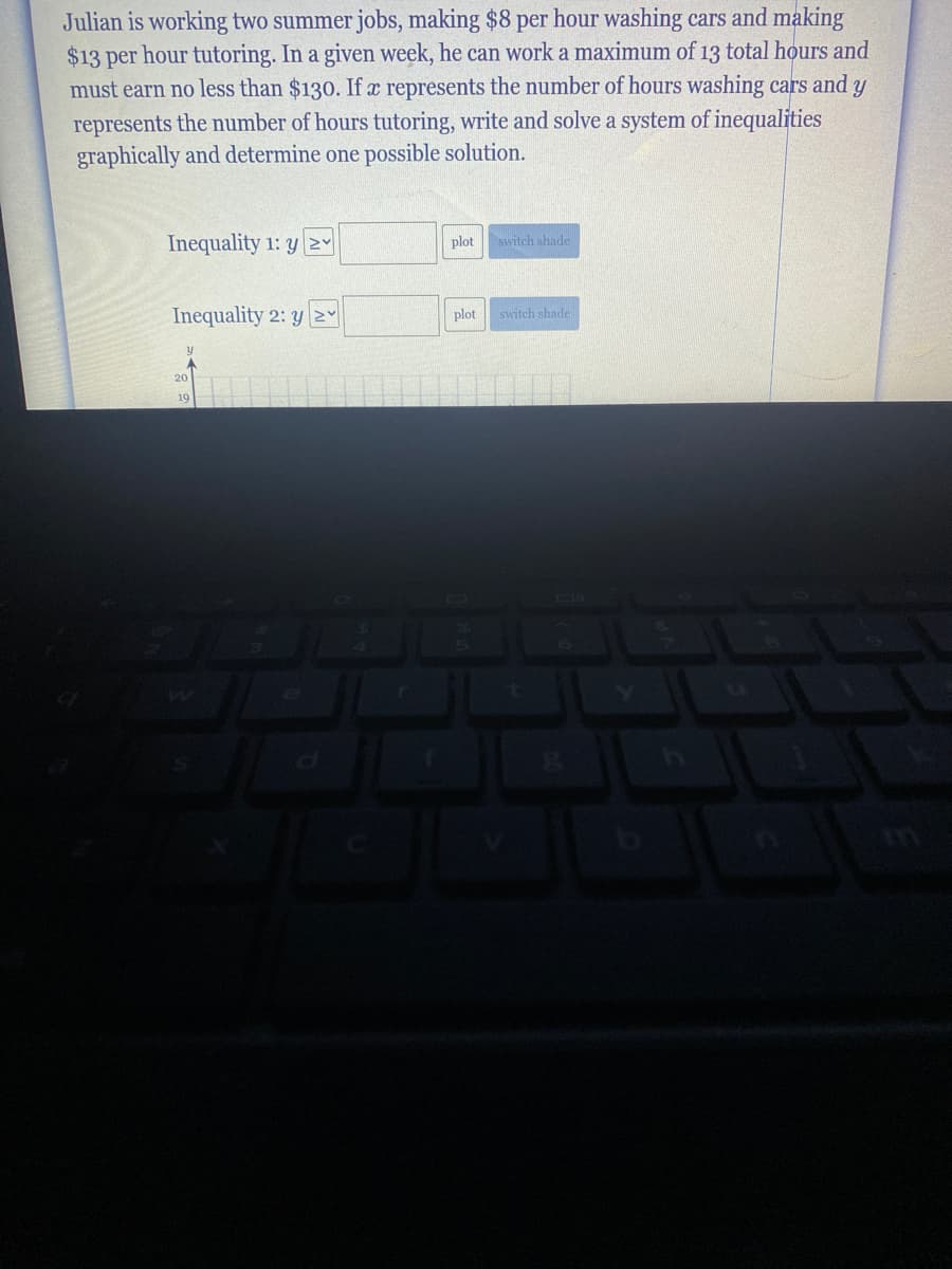 Julian is working two summer jobs, making $8 per hour washing cars and making
$13 per hour tutoring. In a given week, he can work a maximum of 13 total hours and
must earn no less than $130. If x represents the number of hours washing cars and y
represents the number of hours tutoring, write and solve a system of inequalities
graphically and determine one possible solution.
Inequality 1: y Y
plot
switch shade
Inequality 2: y 2Y
plot
switch shade
20
19
