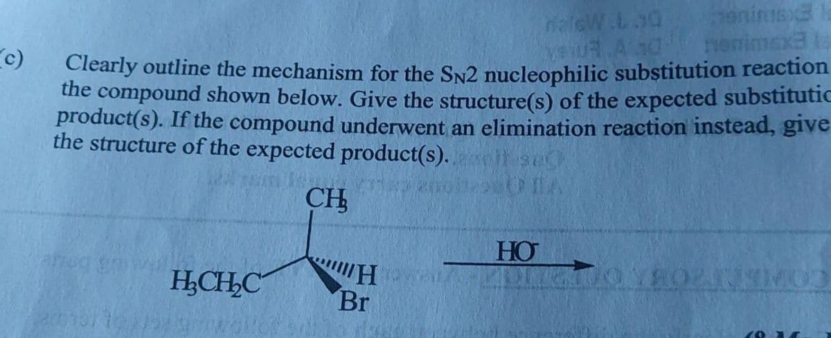 c)
animax lo
daleW.L.SQ
vaut Aadnenimsx3 Is
Clearly outline the mechanism for the SN2 nucleophilic substitution reaction
the compound shown below. Give the structure(s) of the expected substitutic
product(s). If the compound underwent an elimination reaction instead, give
the structure of the expected product(s).
CH
HO
H
H₂CH₂C
Br