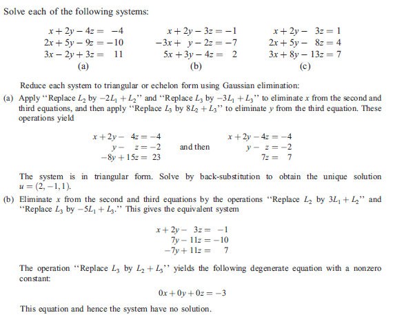 Solve each of the following systems:
x+ 2y – 4z = -4
2x + 5y – 9 = –10
3x – 2y + 3z = 11
(a)
x+ 2y – 3z = 1
2x + 5y – 8z = 4
Зх + 8y — 13г 3 7
(c)
x+ 2y – 3z = -1
— Зх + у - 2г — -7
5x + 3у — 42 — 2
(b)
Reduce each system to triangular or echelon form using Gaussian elimination:
(a) Apply “Replace L, by -21, + L," and "Replace L, by -3L +L;" to eliminate x from the second and
third equations, and then apply "Replace Lz by 812 + Lz" to eliminate y from the third equation. These
operations yield
x + 2y - 42 = -4
2= -2
x+ 2y – 4z = -4
y - z= -2
7z = 7
y-
and then
-8y + 15z = 23
The system is in triangular form. Solve by back-substitution to obtain the unique solution
и 3 (2, -1,1).
(b) Eliminate x from the second and third equations by the operations "Replace L2 by 3L1 + L," and
"Replace Lz by –5L, + Lz." This gives the equivalent system
x+ 2y - 3z = -1
7y – 11z = - 10
7
-7y + 11z =
The operation "Replace Lz by L2 + L,'" yields the following degenerate equation with a nonzero
constant:
Ox + Oy + 0z = -3
This equation and hence the system have no solution.
