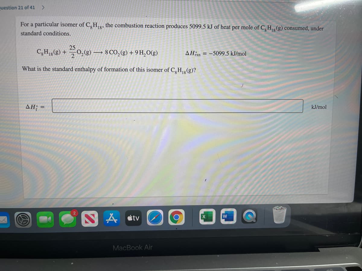 uestion 21 of 41
<>
For a particular isomer of C,H,8, the combustion reaction produces 5099.5 kJ of heat per mole of C,H(g) consumed, under
standard conditions.
25
C,H1g(g) + 0,(g) → 8 CO,(g) + 9 H,O(g)
AHixn = -5099.5 kJ/mol
What is the standard enthalpy of formation of this isomer of C,H,8 (g)?
AH; =
kJ/mol
N A «tv
MacBook Air
