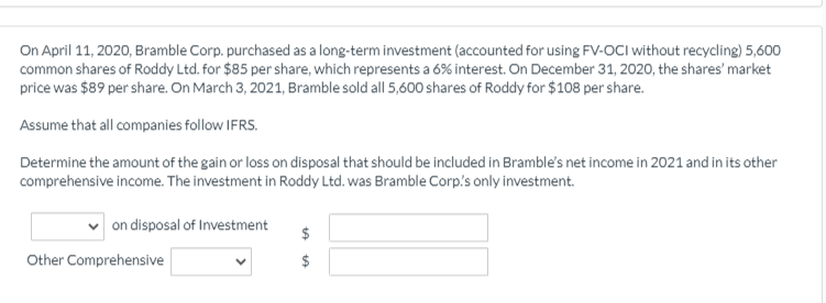 On April 11, 2020, Bramble Corp. purchased as a long-term investment (accounted for using FV-OCI without recycling) 5,600
common shares of Roddy Ltd. for $85 per share, which represents a 6% interest. On December 31, 2020, the shares' market
price was $89 per share. On March 3, 2021, Bramble sold all 5,600 shares of Roddy for $108 per share.
Assume that all companies follow IFRS.
Determine the amount of the gain or loss on disposal that should be included in Bramble's net income in 2021 and in its other
comprehensive income. The investment in Roddy Ltd. was Bramble Corp's only investment.
on disposal of Investment
Other Comprehensive
%24
