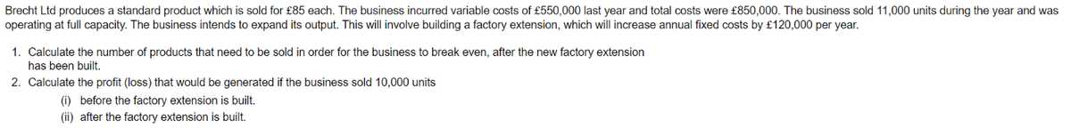 Brecht Ltd produces a standard product which is sold for £85 each. The business incurred variable costs of £550,000 last year and total costs were £850,000. The business sold 11,000 units during the year and was
operating at full capacity. The business intends to expand its output. This will involve building a factory extension, which will increase annual fixed costs by £120,000 per year.
1. Calculate the number of products that need to be sold in order for the business to break even, after the new factory extension
has been built.
2. Calculate the profit (loss) that would be generated if the business sold 10,000 units
(i) before the factory extension is built.
(ii) after the factory extension is built.
