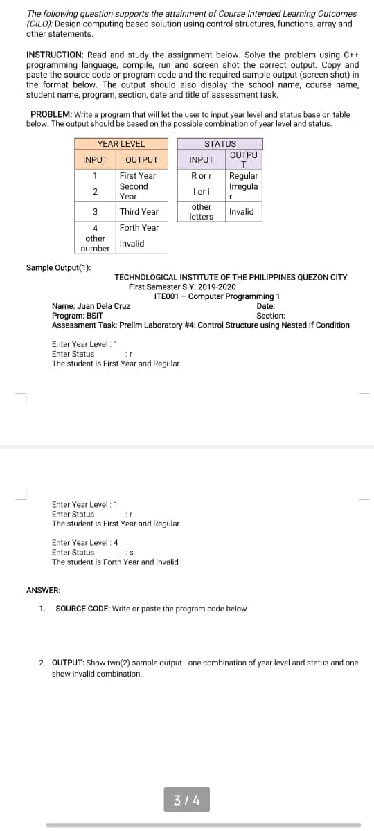 The following question supports the attainment of Course Intended Learning Outcomes
(CILO): Design computing based solution using control structures, functions, array and
other statements.
INSTRUCTION: Read and study the assignment below. Solve the problem using C++
programming language, compile, run and screen shot the correct output. Copy and
paste the source code or program code and the required sample output (screen shot) in
the format below. The output should also display the school name, course name,
student name, program, section, date and title of assessment task.
PROBLEM: Write a program that will let the user to input year level and status base on table
below. The output should be based on the possible combination of year level and status.
YEAR LEVEL
STATUS
OUTPU
INPUT
OUTPUT
INPUT
Regular
Irregula
1
First Year
Rorr
Second
2
I o i
Year
r
other
3
Third Year
Invalid
letters
Forth Year
4
other
Invalid
number
Sample Output(1):
TECHNOLOGICAL INSTITUTE OF THE PHILIPPINES QUEZON CITY
First Semester S.Y. 2019-2020
ITE001 - Computer Programming 1
Date:
Name: Juan Dela Cruz
Program: BSIT
Assessment Task: Prelim Laboratory #4: Control Structure using Nested If Condition
Section:
Enter Year Level :1
Enter Status
The student is First Year and Regular
:r
Enter Year Level : 1
Enter Status
:r
The student is First Year and Regular
Enter Year Level :4
Enter Status
The student is Forth Year and Invalid
ANSWER:
1. SOURCE CODE: Write or paste the program code below
2. OUTPUT: Show two(2) sample output - one combination of year level and status and one
show invalid combination.
314
