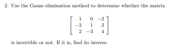 **Problem 2: Determining Inversibility and Finding the Inverse Using Gauss Elimination Method**

Use the Gauss elimination method to determine whether the matrix

\[ 
\begin{bmatrix}
1 & 0 & -2 \\
-2 & 1 & 2 \\
2 & -3 & 4 
\end{bmatrix}
\]

is invertible or not. If it is, find its inverse.