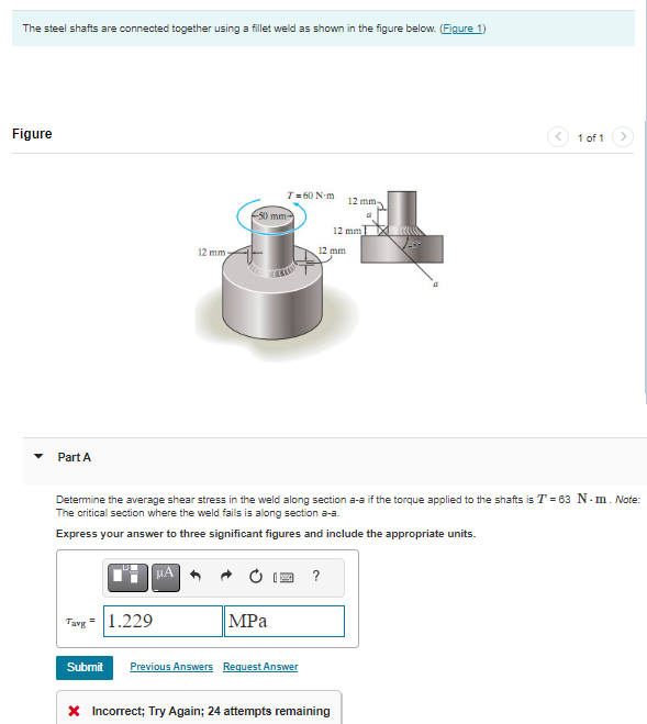 The steel shafts are connected together using a fillet weld as shown in the figure below. (Figure 1)
Figure
Part A
12 mm
Tavg 1.229
-50 mm
на фра рабо
T=60 N·m
MPa
Determine the average shear stress in the weld along section a-a if the torque applied to the shafts is T = 63 N. m. Note:
The critical section where the weld fails is along section a-a.
Express your answer to three significant figures and include the appropriate units.
Submit Previous Answers Request Answer
12 mm
?
12 mm
a
12 mm
* Incorrect; Try Again; 24 attempts remaining
1 of 1