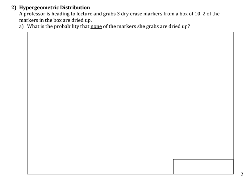 2) Hypergeometric Distribution
A professor is heading to lecture and grabs 3 dry erase markers from a box of 10. 2 of the
markers in the box are dried up.
a) What is the probability that none of the markers she grabs are dried up?
2