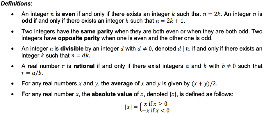 Definitions:
An integer n is even if and only if there exists an integer k such that n = 2k. An integer n is
odd if and only if there exists an integer k such that n = 2k + 1.
●
●
●
Two integers have the same parity when they are both even or when they are both odd. Two
integers have opposite parity when one is even and the other one is odd.
An integer n is divisible by an integer d with d‡ 0, denoted d | n, if and only if there exists an
integer k such that n = dk.
A real number is rational if and only if there exist integers a and b with b ‡ 0 such that
r = a/b.
For any real numbers x and y, the average of x and y is given by (x + y)/2.
For any real number x, the absolute value of x, denoted [x], is defined as follows:
[x if x ≥ 0
l-x if x < 0
|x| =