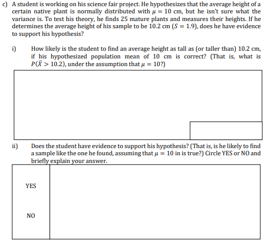c) A student is working on his science fair project. He hypothesizes that the average height of a
certain native plant is normally distributed with μ = 10 cm, but he isn't sure what the
variance is. To test his theory, he finds 25 mature plants and measures their heights. If he
determines the average height of his sample to be 10.2 cm (S = 1.9), does he have evidence
to support his hypothesis?
i) How likely is the student to find an average height as tall as (or taller than) 10.2 cm,
if his hypothesized population mean of 10 cm is correct? (That is, what is
P(X> 10.2), under the assumption that μ = 10?)
ii)
Does the student have evidence to support his hypothesis? (That is, is he likely to find
a sample like the one he found, assuming that u = 10 in is true?) Circle YES or NO and
briefly explain your answer.
YES
NO