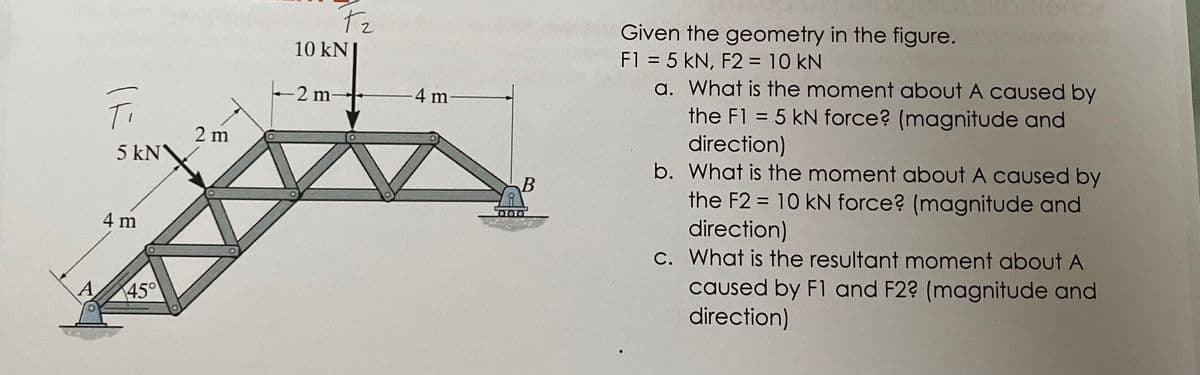 Ti
5 kN
4 m
45°
2 m
T₂
10 kN
-2 m
-4 m-
B
referer
Given the geometry in the figure.
F1 = 5 KN, F2 = 10 kN
a. What is the moment about A caused by
the F1 = 5 kN force? (magnitude and
direction)
b. What is the moment about A caused by
the F2 = 10 kN force? (magnitude and
direction)
c. What is the resultant moment about A
caused by F1 and F2? (magnitude and
direction)