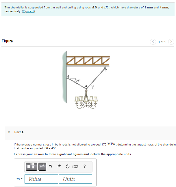 The chandelier is suspended from the wall and ceiling using rods AB and BC, which have diameters of 3 mm and 4 mm.
respectively. (Figure 1)
Figure
Part A
m =
HÁ
MA
M
Value
ДИМИТ
wy
If the average normal stress in both rods is not allowed to exceed 170 MPa, determine the largest mass of the chandelie
that can be supported if 0 = 45°.
Express your answer to three significant figures and include the appropriate units.
Units
1 of 1
?
>