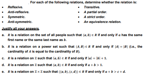 For each of the following relations, determine whether the relation is:
Transitive.
A partial order.
A strict order.
An equivalence relation.
Reflexive.
Anti-reflexive.
Symmetric.
Anti-symmetric.
Justify all your answers,
a. R is a relation on the set of all people such that (a, b) E R if and only if a has the same
first name or the same last name as b.
b. R is a relation on a power set such that (A,B) E R if and only if |A| = |B| (i.e., the
cardinality of A is equal to the cardinality of B).
c. R is a relation on Z such that (a, b) = R if and only if |a| = |b| + 1.
d. R is a relation on Z. such that (a, b) = R if and only if a + b > 1.
e. R is a relation on Zx Z such that ((a, b), (c,d)) = R if and only if a + b > c+d.