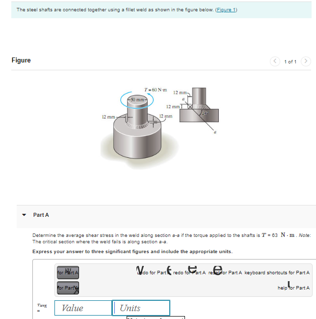 The steel shafts are connected together using a fillet weld as shown in the figure below. (Figure 1)
Figure
▾
art A
Tavg
for Part A
for Part
12 mm
Value
T= 60 N-m
50 mm-
Determine the average shear stress in the weld along section a-a if the torque applied to the shafts is T = 63 N-m. Note:
The critical section where the weld fails is along section a-s.
Express your answer to three significant figures and include the appropriate units.
Units
12 mm 1
12 mm
12 mm
a
do for Part
1 of 1
redo for Part A reset for Part A keyboard shortcuts for Part A
help for Part A