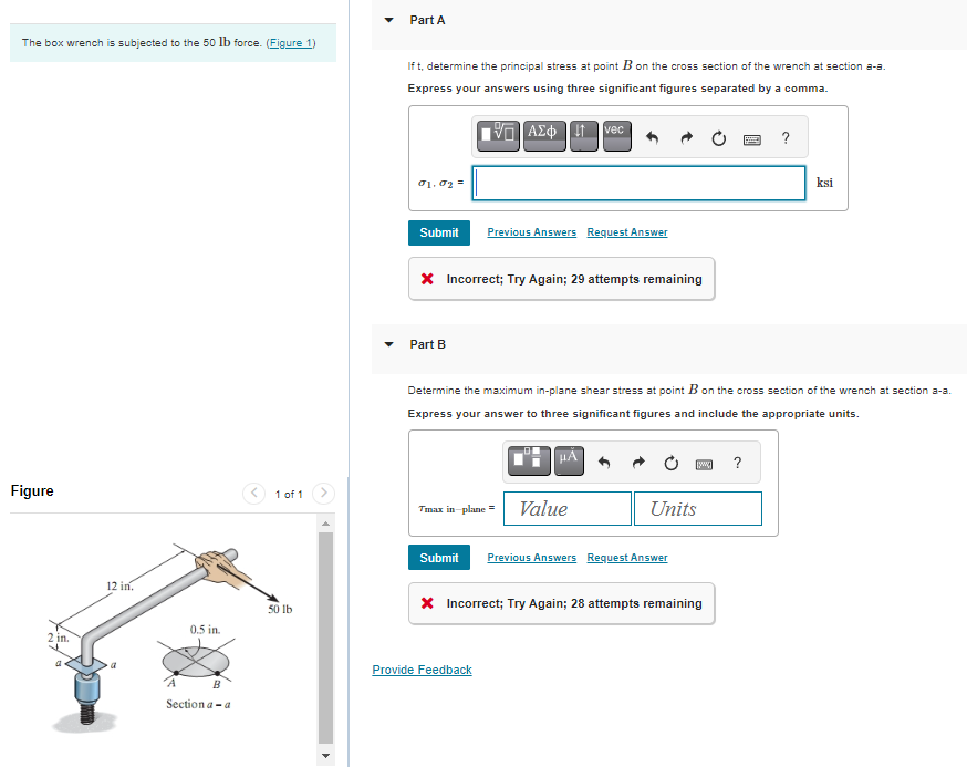 The box wrench is subjected to the 50 lb force. (Figure 1)
Figure
2 in.
a
12 in.
0.5 in.
A
B
Section a-a
1 of 1
50 lb
Part A
If t, determine the principal stress at point B on the cross section of the wrench at section a-a.
Express your answers using three significant figures separated by a comma.
VG ΑΣΦ [41
01.02
Submit
Part B
* Incorrect; Try Again; 29 attempts remaining
Previous Answers Request Answer
Tmax in-plane =
vec
Determine the maximum in-plane shear stress at point B on the cross section of the wrench at section a-a.
Express your answer to three significant figures and include the appropriate units.
μA
Provide Feedback
Value
Submit Previous Answers Request Answer
[w] ?
Units
* Incorrect; Try Again; 28 attempts remaining
?
ksi