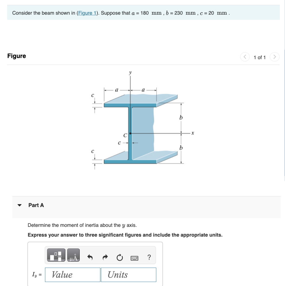 Consider the beam shown in (Figure 1). Suppose that a = 180 mm, b = 230 mm, c = 20 mm .
Figure
▼
Part A
Iy =
μA
Determine the moment of inertia about the y axis.
Express your answer to three significant figures and include the appropriate units.
Value
y
a
b
I
Units
b
?
1 of 1