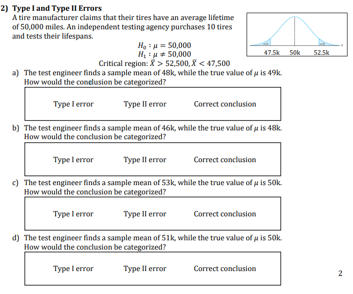 2) Type I and Type II Errors
A tire manufacturer claims that their tires have an average lifetime
of 50,000 miles. An independent testing agency purchases 10 tires
and tests their lifespans.
Ho : μ = 50,000
H₁ : μ = 50,000
Critical region: X > 52,500, X < 47,500
a) The test engineer finds a sample mean of 48k, while the true value of μ is 49k.
How would the conclusion be categorized?
Type I error
Type II error
Type I error
Correct conclusion
b) The test engineer finds a sample mean of 46k, while the true value of u is 48k.
How would the conclusion be categorized?
Type II error
c) The test engineer finds a sample mean of 53k, while the true value of μ is 50k.
How would the conclusion be categorized?
Type I error
Type II error
Correct conclusion
47.5k
Correct conclusion
d) The test engineer finds a sample mean of 51k, while the true value of μ is 50k.
How would the conclusion be categorized?
Type I error
Type II error
Correct conclusion
50k
52.5k
2