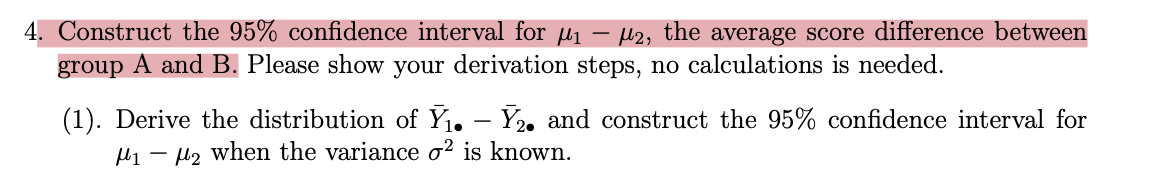 4. Construct the 95% confidence interval for µ₁ μ2, the average score difference between
group A and B. Please show your derivation steps, no calculations is needed.
(1). Derive the distribution of Ỹ₁. – Y₂. and construct the 95% confidence interval for
₁2 when the variance o² is known.