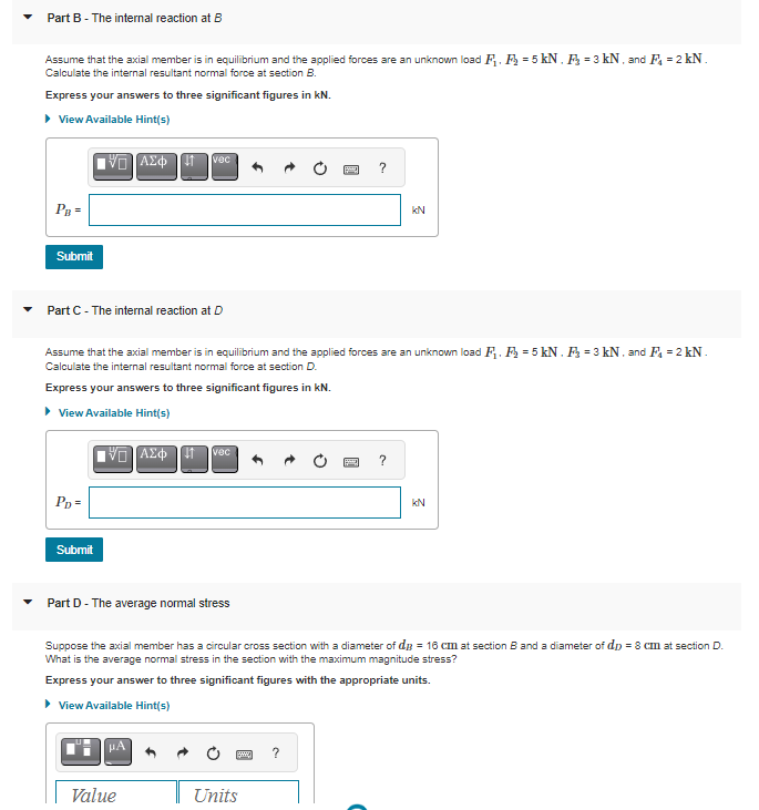 Part B - The internal reaction at B
Assume that the axial member is in equilibrium and the applied forces are an unknown load F₁. F = 5 kN. F₂ = 3 kN, and F₁ = 2 kN.
Calculate the internal resultant normal force at section B.
Express your answers to three significant figures in kN.
▸ View Available Hint(s)
PB =
Submit
ΨΕ ΑΣΦΠ
Part C - The internal reaction at D
PD =
Submit
D] ΑΣΦΩΤ
vec
Assume that the axial member is in equilibrium and the applied forces are an unknown load F₁, F₂=5 kN. F₂ = 3 kN. and F₁ = 2 kN.
Calculate the internal resultant normal force at section D.
Express your answers to three significant figures in kN.
▸ View Available Hint(s)
Part D - The average normal stress
µA
vec
Value
P
* ?
?
Units
KN
2
?
Suppose the axial member has a circular cross section with a diameter of d = 16 cm at section B and a diameter of dp = 8 cm at section D.
What is the average normal stress in the section with the maximum magnitude stress?
Express your answer to three significant figures with the appropriate units.
► View Available Hint(s)
kN