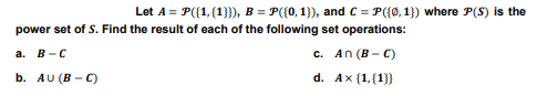 | Let A = P({1,{1}}}, B = P({0,1}), and C = P({0,1}) where P(S) is the
power set of S. Find the result of each of the following set operations:
a. B-C
b. AU (B-C)
c.
d.
An (B-C)
Ax (1,(1}}