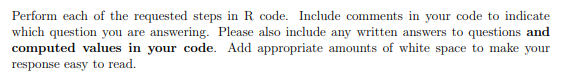 Perform each of the requested steps in R code. Include comments in your code to indicate
which question you are answering. Please also include any written answers to questions and
computed values in your code. Add appropriate amounts of white space to make your
response easy to read.